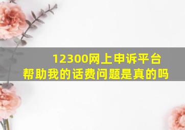 12300网上申诉平台帮助我的话费问题是真的吗