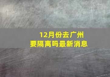 12月份去广州要隔离吗最新消息