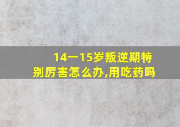 14一15岁叛逆期特别厉害怎么办,用吃药吗