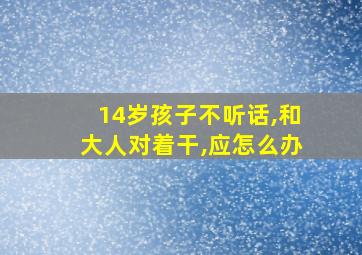 14岁孩子不听话,和大人对着干,应怎么办