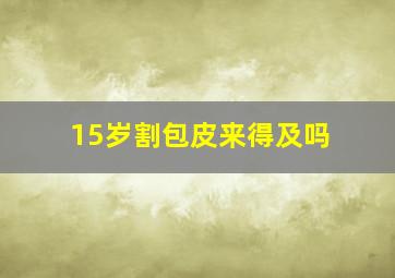 15岁割包皮来得及吗