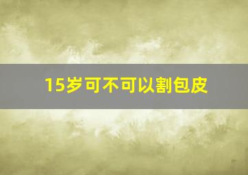 15岁可不可以割包皮