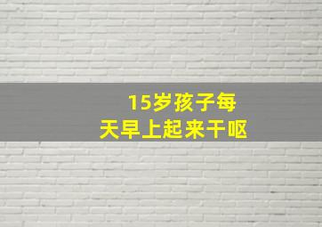 15岁孩子每天早上起来干呕