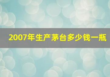 2007年生产茅台多少钱一瓶