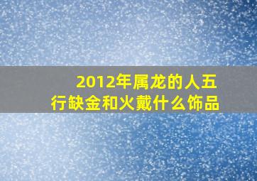 2012年属龙的人五行缺金和火戴什么饰品