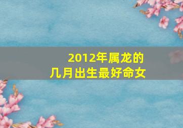 2012年属龙的几月出生最好命女