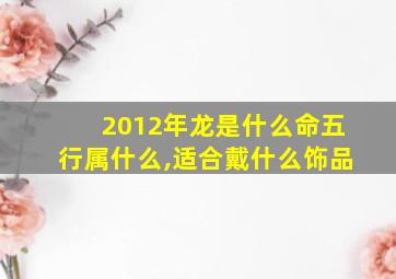 2012年龙是什么命五行属什么,适合戴什么饰品