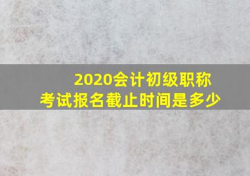 2020会计初级职称考试报名截止时间是多少