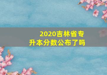 2020吉林省专升本分数公布了吗