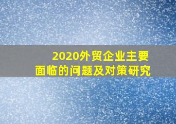 2020外贸企业主要面临的问题及对策研究