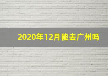 2020年12月能去广州吗