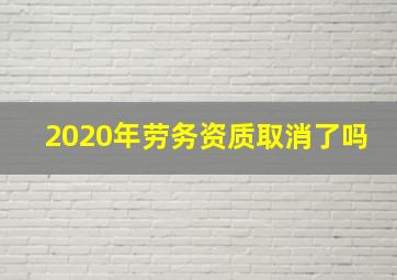 2020年劳务资质取消了吗