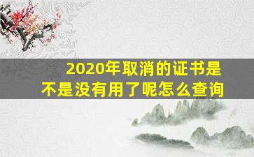 2020年取消的证书是不是没有用了呢怎么查询