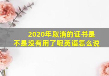 2020年取消的证书是不是没有用了呢英语怎么说