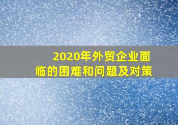 2020年外贸企业面临的困难和问题及对策