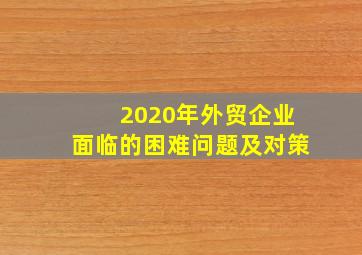 2020年外贸企业面临的困难问题及对策