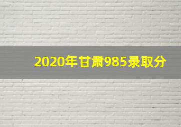 2020年甘肃985录取分