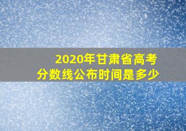 2020年甘肃省高考分数线公布时间是多少