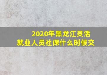 2020年黑龙江灵活就业人员社保什么时候交