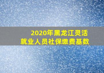 2020年黑龙江灵活就业人员社保缴费基数