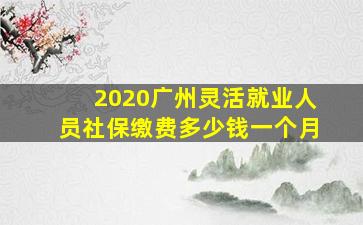 2020广州灵活就业人员社保缴费多少钱一个月