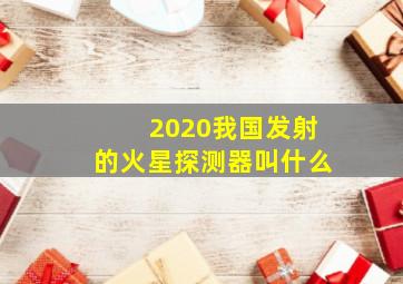 2020我国发射的火星探测器叫什么