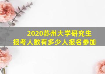 2020苏州大学研究生报考人数有多少人报名参加