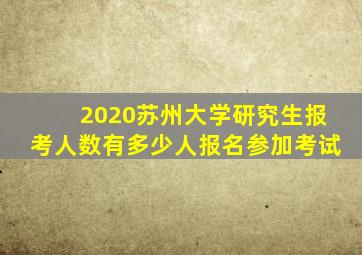 2020苏州大学研究生报考人数有多少人报名参加考试