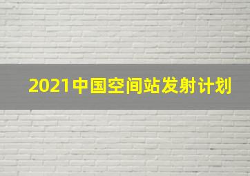 2021中国空间站发射计划