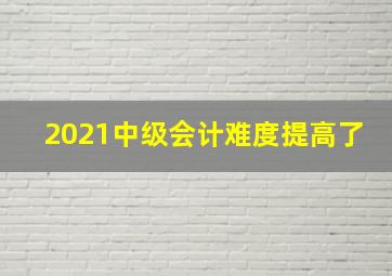 2021中级会计难度提高了