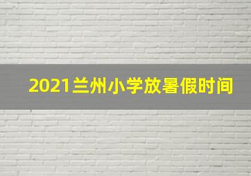 2021兰州小学放暑假时间