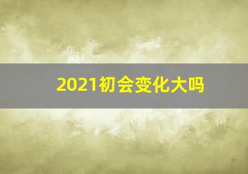 2021初会变化大吗