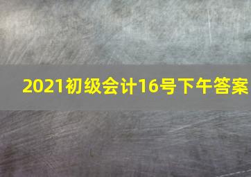 2021初级会计16号下午答案