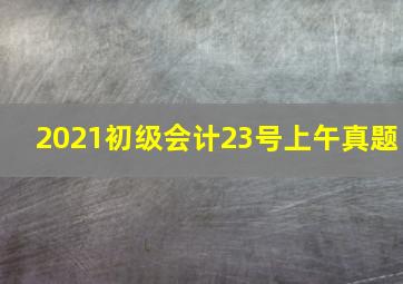 2021初级会计23号上午真题