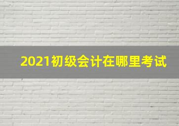 2021初级会计在哪里考试