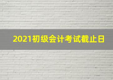 2021初级会计考试截止日