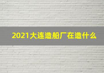 2021大连造船厂在造什么