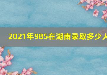 2021年985在湖南录取多少人