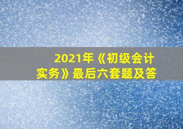 2021年《初级会计实务》最后六套题及答