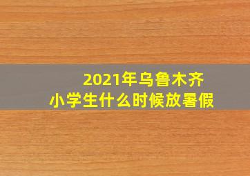 2021年乌鲁木齐小学生什么时候放暑假