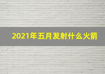 2021年五月发射什么火箭