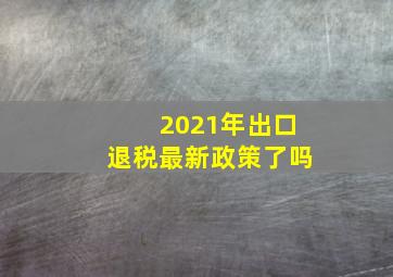 2021年出口退税最新政策了吗