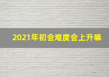 2021年初会难度会上升嘛