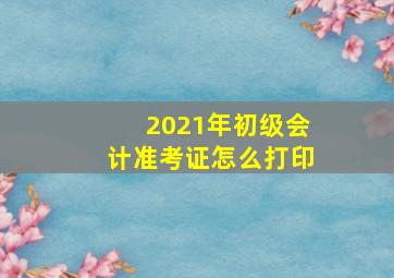 2021年初级会计准考证怎么打印