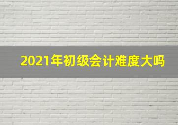 2021年初级会计难度大吗