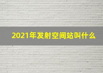 2021年发射空间站叫什么