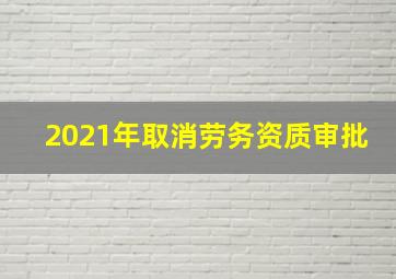 2021年取消劳务资质审批