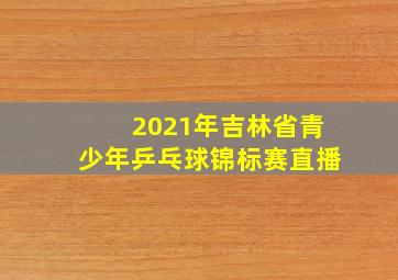 2021年吉林省青少年乒乓球锦标赛直播