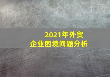 2021年外贸企业困境问题分析