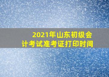 2021年山东初级会计考试准考证打印时间